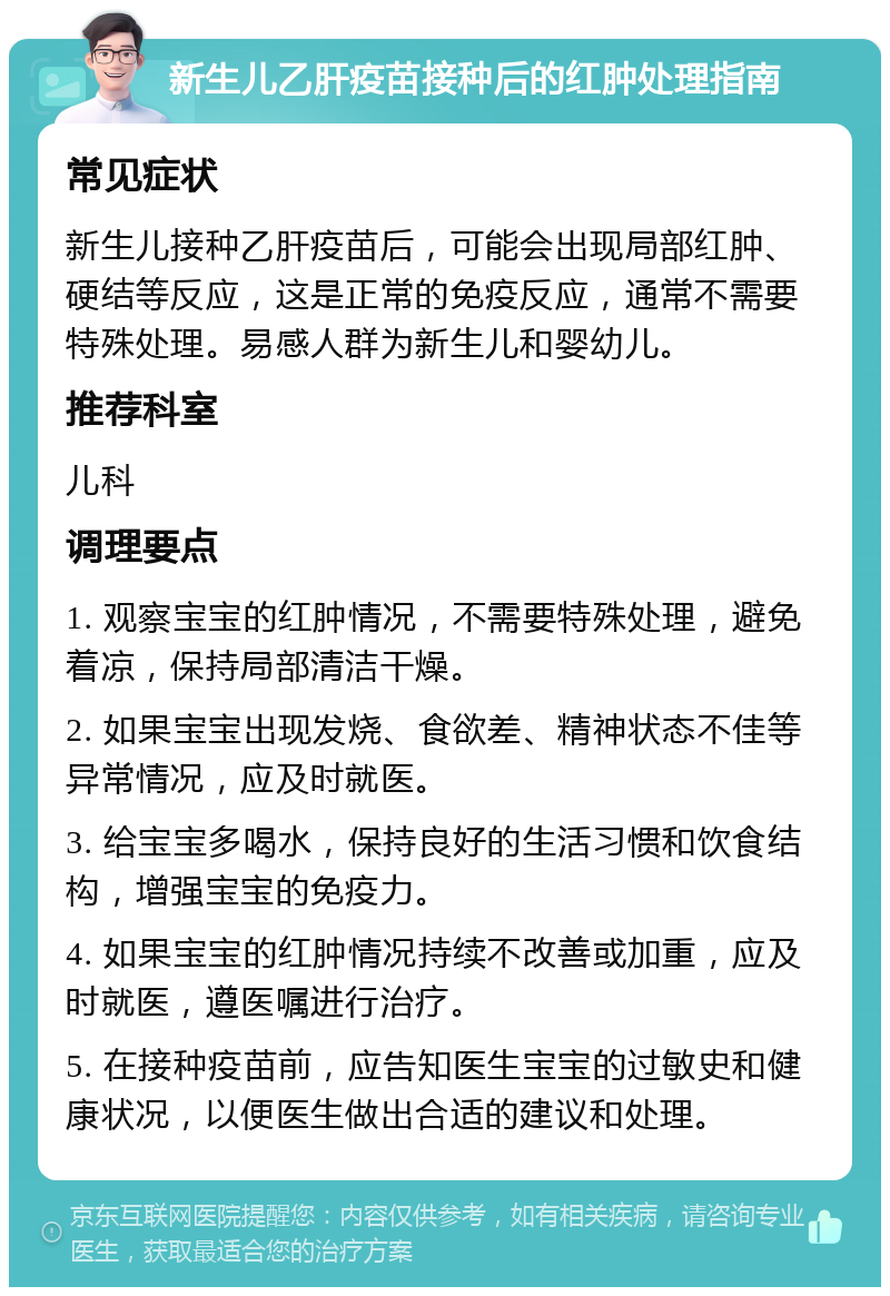 新生儿乙肝疫苗接种后的红肿处理指南 常见症状 新生儿接种乙肝疫苗后，可能会出现局部红肿、硬结等反应，这是正常的免疫反应，通常不需要特殊处理。易感人群为新生儿和婴幼儿。 推荐科室 儿科 调理要点 1. 观察宝宝的红肿情况，不需要特殊处理，避免着凉，保持局部清洁干燥。 2. 如果宝宝出现发烧、食欲差、精神状态不佳等异常情况，应及时就医。 3. 给宝宝多喝水，保持良好的生活习惯和饮食结构，增强宝宝的免疫力。 4. 如果宝宝的红肿情况持续不改善或加重，应及时就医，遵医嘱进行治疗。 5. 在接种疫苗前，应告知医生宝宝的过敏史和健康状况，以便医生做出合适的建议和处理。