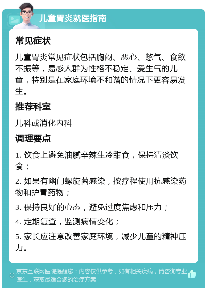 儿童胃炎就医指南 常见症状 儿童胃炎常见症状包括胸闷、恶心、憋气、食欲不振等，易感人群为性格不稳定、爱生气的儿童，特别是在家庭环境不和谐的情况下更容易发生。 推荐科室 儿科或消化内科 调理要点 1. 饮食上避免油腻辛辣生冷甜食，保持清淡饮食； 2. 如果有幽门螺旋菌感染，按疗程使用抗感染药物和护胃药物； 3. 保持良好的心态，避免过度焦虑和压力； 4. 定期复查，监测病情变化； 5. 家长应注意改善家庭环境，减少儿童的精神压力。