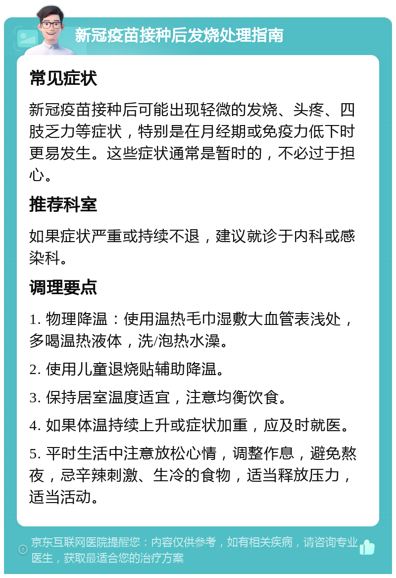 新冠疫苗接种后发烧处理指南 常见症状 新冠疫苗接种后可能出现轻微的发烧、头疼、四肢乏力等症状，特别是在月经期或免疫力低下时更易发生。这些症状通常是暂时的，不必过于担心。 推荐科室 如果症状严重或持续不退，建议就诊于内科或感染科。 调理要点 1. 物理降温：使用温热毛巾湿敷大血管表浅处，多喝温热液体，洗/泡热水澡。 2. 使用儿童退烧贴辅助降温。 3. 保持居室温度适宜，注意均衡饮食。 4. 如果体温持续上升或症状加重，应及时就医。 5. 平时生活中注意放松心情，调整作息，避免熬夜，忌辛辣刺激、生冷的食物，适当释放压力，适当活动。