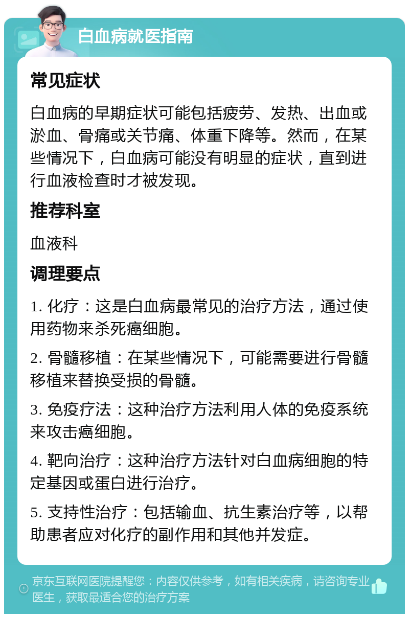 白血病就医指南 常见症状 白血病的早期症状可能包括疲劳、发热、出血或淤血、骨痛或关节痛、体重下降等。然而，在某些情况下，白血病可能没有明显的症状，直到进行血液检查时才被发现。 推荐科室 血液科 调理要点 1. 化疗：这是白血病最常见的治疗方法，通过使用药物来杀死癌细胞。 2. 骨髓移植：在某些情况下，可能需要进行骨髓移植来替换受损的骨髓。 3. 免疫疗法：这种治疗方法利用人体的免疫系统来攻击癌细胞。 4. 靶向治疗：这种治疗方法针对白血病细胞的特定基因或蛋白进行治疗。 5. 支持性治疗：包括输血、抗生素治疗等，以帮助患者应对化疗的副作用和其他并发症。