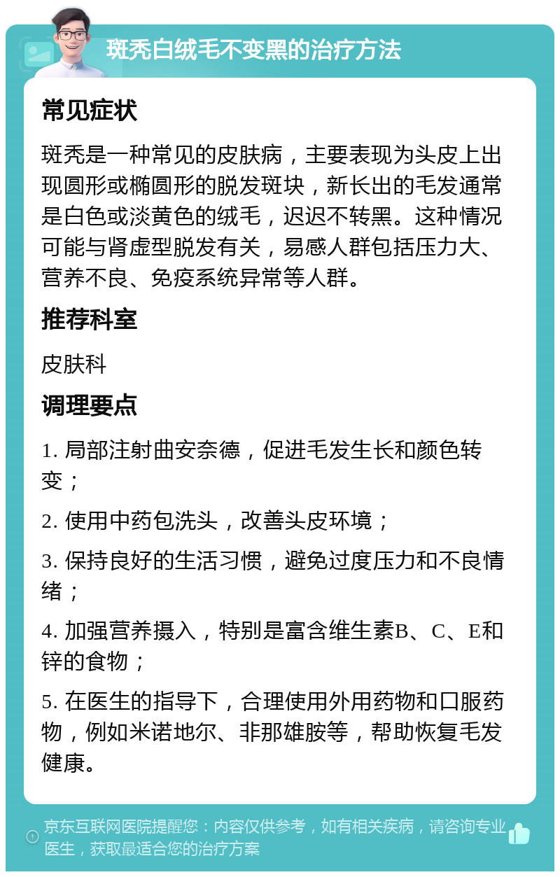 斑秃白绒毛不变黑的治疗方法 常见症状 斑秃是一种常见的皮肤病，主要表现为头皮上出现圆形或椭圆形的脱发斑块，新长出的毛发通常是白色或淡黄色的绒毛，迟迟不转黑。这种情况可能与肾虚型脱发有关，易感人群包括压力大、营养不良、免疫系统异常等人群。 推荐科室 皮肤科 调理要点 1. 局部注射曲安奈德，促进毛发生长和颜色转变； 2. 使用中药包洗头，改善头皮环境； 3. 保持良好的生活习惯，避免过度压力和不良情绪； 4. 加强营养摄入，特别是富含维生素B、C、E和锌的食物； 5. 在医生的指导下，合理使用外用药物和口服药物，例如米诺地尔、非那雄胺等，帮助恢复毛发健康。