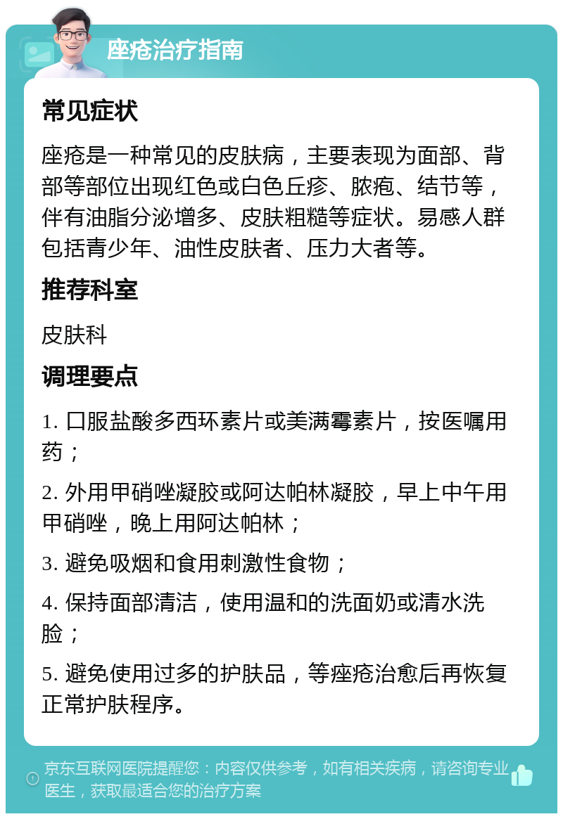 座疮治疗指南 常见症状 座疮是一种常见的皮肤病，主要表现为面部、背部等部位出现红色或白色丘疹、脓疱、结节等，伴有油脂分泌增多、皮肤粗糙等症状。易感人群包括青少年、油性皮肤者、压力大者等。 推荐科室 皮肤科 调理要点 1. 口服盐酸多西环素片或美满霉素片，按医嘱用药； 2. 外用甲硝唑凝胶或阿达帕林凝胶，早上中午用甲硝唑，晚上用阿达帕林； 3. 避免吸烟和食用刺激性食物； 4. 保持面部清洁，使用温和的洗面奶或清水洗脸； 5. 避免使用过多的护肤品，等痤疮治愈后再恢复正常护肤程序。