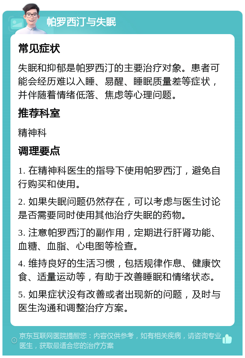 帕罗西汀与失眠 常见症状 失眠和抑郁是帕罗西汀的主要治疗对象。患者可能会经历难以入睡、易醒、睡眠质量差等症状，并伴随着情绪低落、焦虑等心理问题。 推荐科室 精神科 调理要点 1. 在精神科医生的指导下使用帕罗西汀，避免自行购买和使用。 2. 如果失眠问题仍然存在，可以考虑与医生讨论是否需要同时使用其他治疗失眠的药物。 3. 注意帕罗西汀的副作用，定期进行肝肾功能、血糖、血脂、心电图等检查。 4. 维持良好的生活习惯，包括规律作息、健康饮食、适量运动等，有助于改善睡眠和情绪状态。 5. 如果症状没有改善或者出现新的问题，及时与医生沟通和调整治疗方案。