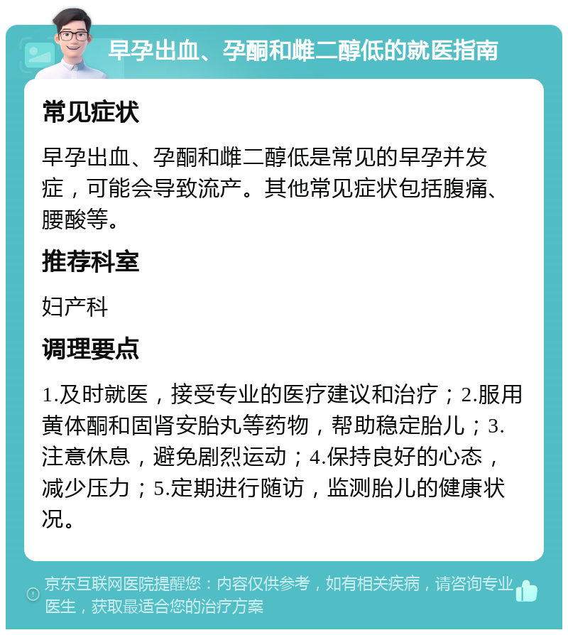 早孕出血、孕酮和雌二醇低的就医指南 常见症状 早孕出血、孕酮和雌二醇低是常见的早孕并发症，可能会导致流产。其他常见症状包括腹痛、腰酸等。 推荐科室 妇产科 调理要点 1.及时就医，接受专业的医疗建议和治疗；2.服用黄体酮和固肾安胎丸等药物，帮助稳定胎儿；3.注意休息，避免剧烈运动；4.保持良好的心态，减少压力；5.定期进行随访，监测胎儿的健康状况。