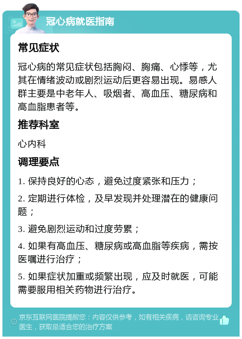 冠心病就医指南 常见症状 冠心病的常见症状包括胸闷、胸痛、心悸等，尤其在情绪波动或剧烈运动后更容易出现。易感人群主要是中老年人、吸烟者、高血压、糖尿病和高血脂患者等。 推荐科室 心内科 调理要点 1. 保持良好的心态，避免过度紧张和压力； 2. 定期进行体检，及早发现并处理潜在的健康问题； 3. 避免剧烈运动和过度劳累； 4. 如果有高血压、糖尿病或高血脂等疾病，需按医嘱进行治疗； 5. 如果症状加重或频繁出现，应及时就医，可能需要服用相关药物进行治疗。