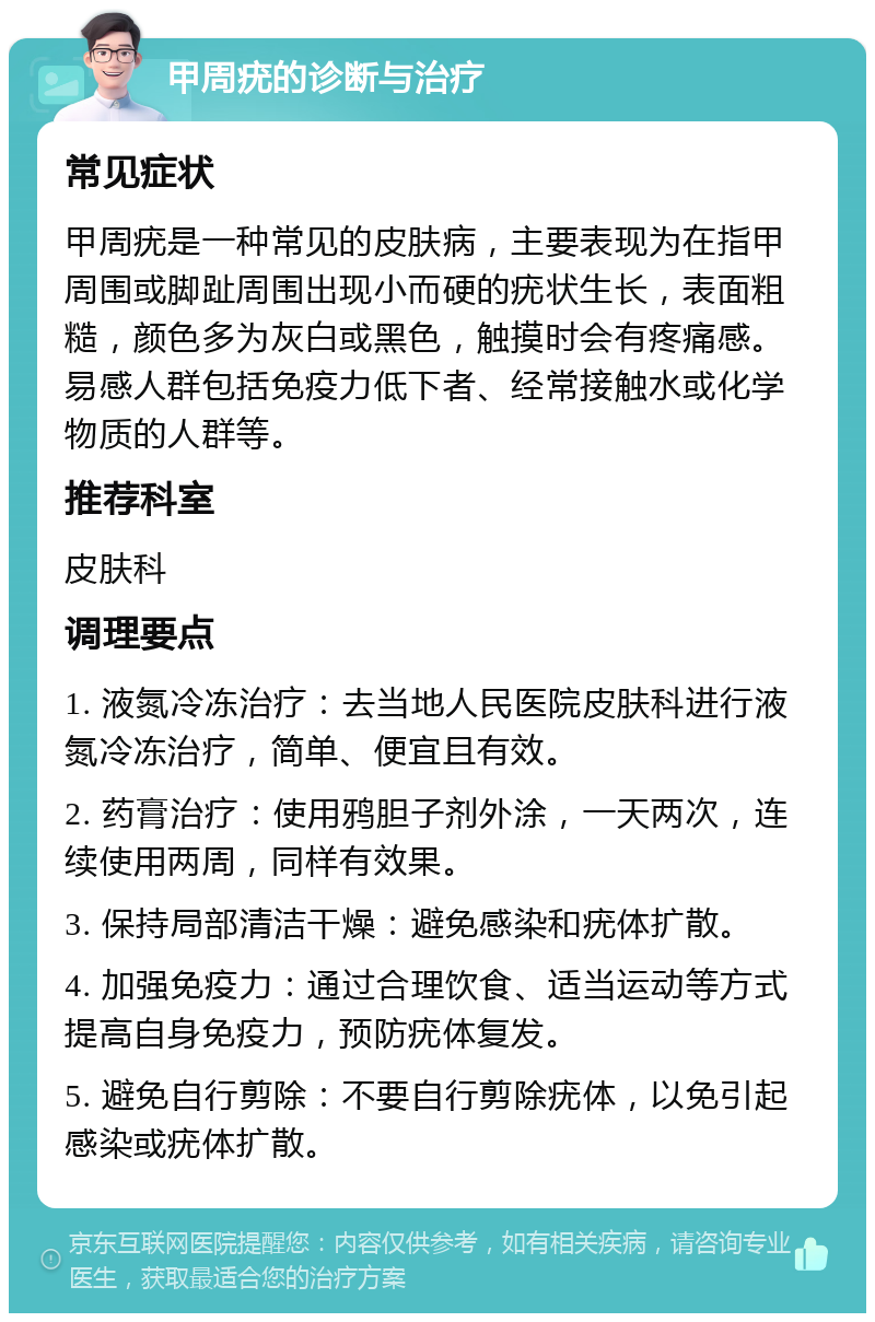 甲周疣的诊断与治疗 常见症状 甲周疣是一种常见的皮肤病，主要表现为在指甲周围或脚趾周围出现小而硬的疣状生长，表面粗糙，颜色多为灰白或黑色，触摸时会有疼痛感。易感人群包括免疫力低下者、经常接触水或化学物质的人群等。 推荐科室 皮肤科 调理要点 1. 液氮冷冻治疗：去当地人民医院皮肤科进行液氮冷冻治疗，简单、便宜且有效。 2. 药膏治疗：使用鸦胆子剂外涂，一天两次，连续使用两周，同样有效果。 3. 保持局部清洁干燥：避免感染和疣体扩散。 4. 加强免疫力：通过合理饮食、适当运动等方式提高自身免疫力，预防疣体复发。 5. 避免自行剪除：不要自行剪除疣体，以免引起感染或疣体扩散。