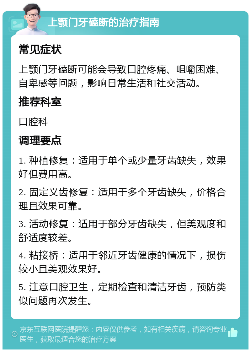 上颚门牙磕断的治疗指南 常见症状 上颚门牙磕断可能会导致口腔疼痛、咀嚼困难、自卑感等问题，影响日常生活和社交活动。 推荐科室 口腔科 调理要点 1. 种植修复：适用于单个或少量牙齿缺失，效果好但费用高。 2. 固定义齿修复：适用于多个牙齿缺失，价格合理且效果可靠。 3. 活动修复：适用于部分牙齿缺失，但美观度和舒适度较差。 4. 粘接桥：适用于邻近牙齿健康的情况下，损伤较小且美观效果好。 5. 注意口腔卫生，定期检查和清洁牙齿，预防类似问题再次发生。