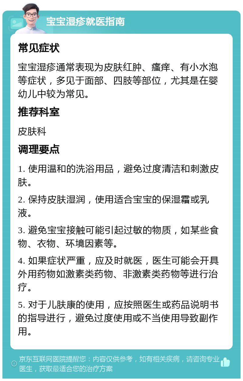 宝宝湿疹就医指南 常见症状 宝宝湿疹通常表现为皮肤红肿、瘙痒、有小水泡等症状，多见于面部、四肢等部位，尤其是在婴幼儿中较为常见。 推荐科室 皮肤科 调理要点 1. 使用温和的洗浴用品，避免过度清洁和刺激皮肤。 2. 保持皮肤湿润，使用适合宝宝的保湿霜或乳液。 3. 避免宝宝接触可能引起过敏的物质，如某些食物、衣物、环境因素等。 4. 如果症状严重，应及时就医，医生可能会开具外用药物如激素类药物、非激素类药物等进行治疗。 5. 对于儿肤康的使用，应按照医生或药品说明书的指导进行，避免过度使用或不当使用导致副作用。