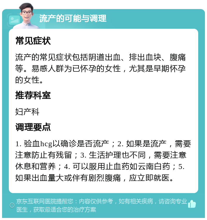 流产的可能与调理 常见症状 流产的常见症状包括阴道出血、排出血块、腹痛等。易感人群为已怀孕的女性，尤其是早期怀孕的女性。 推荐科室 妇产科 调理要点 1. 验血hcg以确诊是否流产；2. 如果是流产，需要注意防止有残留；3. 生活护理也不同，需要注意休息和营养；4. 可以服用止血药如云南白药；5. 如果出血量大或伴有剧烈腹痛，应立即就医。