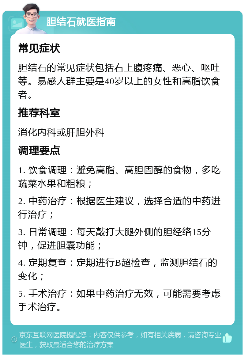 胆结石就医指南 常见症状 胆结石的常见症状包括右上腹疼痛、恶心、呕吐等。易感人群主要是40岁以上的女性和高脂饮食者。 推荐科室 消化内科或肝胆外科 调理要点 1. 饮食调理：避免高脂、高胆固醇的食物，多吃蔬菜水果和粗粮； 2. 中药治疗：根据医生建议，选择合适的中药进行治疗； 3. 日常调理：每天敲打大腿外侧的胆经络15分钟，促进胆囊功能； 4. 定期复查：定期进行B超检查，监测胆结石的变化； 5. 手术治疗：如果中药治疗无效，可能需要考虑手术治疗。