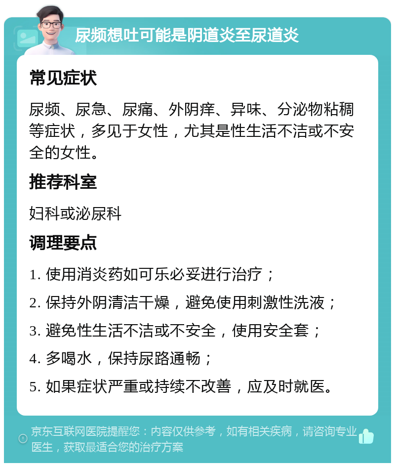 尿频想吐可能是阴道炎至尿道炎 常见症状 尿频、尿急、尿痛、外阴痒、异味、分泌物粘稠等症状，多见于女性，尤其是性生活不洁或不安全的女性。 推荐科室 妇科或泌尿科 调理要点 1. 使用消炎药如可乐必妥进行治疗； 2. 保持外阴清洁干燥，避免使用刺激性洗液； 3. 避免性生活不洁或不安全，使用安全套； 4. 多喝水，保持尿路通畅； 5. 如果症状严重或持续不改善，应及时就医。