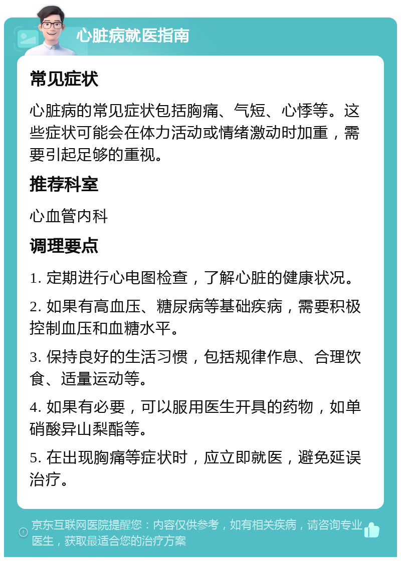 心脏病就医指南 常见症状 心脏病的常见症状包括胸痛、气短、心悸等。这些症状可能会在体力活动或情绪激动时加重，需要引起足够的重视。 推荐科室 心血管内科 调理要点 1. 定期进行心电图检查，了解心脏的健康状况。 2. 如果有高血压、糖尿病等基础疾病，需要积极控制血压和血糖水平。 3. 保持良好的生活习惯，包括规律作息、合理饮食、适量运动等。 4. 如果有必要，可以服用医生开具的药物，如单硝酸异山梨酯等。 5. 在出现胸痛等症状时，应立即就医，避免延误治疗。