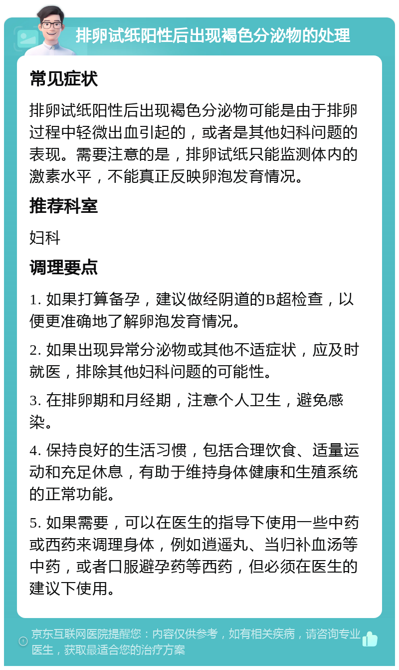 排卵试纸阳性后出现褐色分泌物的处理 常见症状 排卵试纸阳性后出现褐色分泌物可能是由于排卵过程中轻微出血引起的，或者是其他妇科问题的表现。需要注意的是，排卵试纸只能监测体内的激素水平，不能真正反映卵泡发育情况。 推荐科室 妇科 调理要点 1. 如果打算备孕，建议做经阴道的B超检查，以便更准确地了解卵泡发育情况。 2. 如果出现异常分泌物或其他不适症状，应及时就医，排除其他妇科问题的可能性。 3. 在排卵期和月经期，注意个人卫生，避免感染。 4. 保持良好的生活习惯，包括合理饮食、适量运动和充足休息，有助于维持身体健康和生殖系统的正常功能。 5. 如果需要，可以在医生的指导下使用一些中药或西药来调理身体，例如逍遥丸、当归补血汤等中药，或者口服避孕药等西药，但必须在医生的建议下使用。