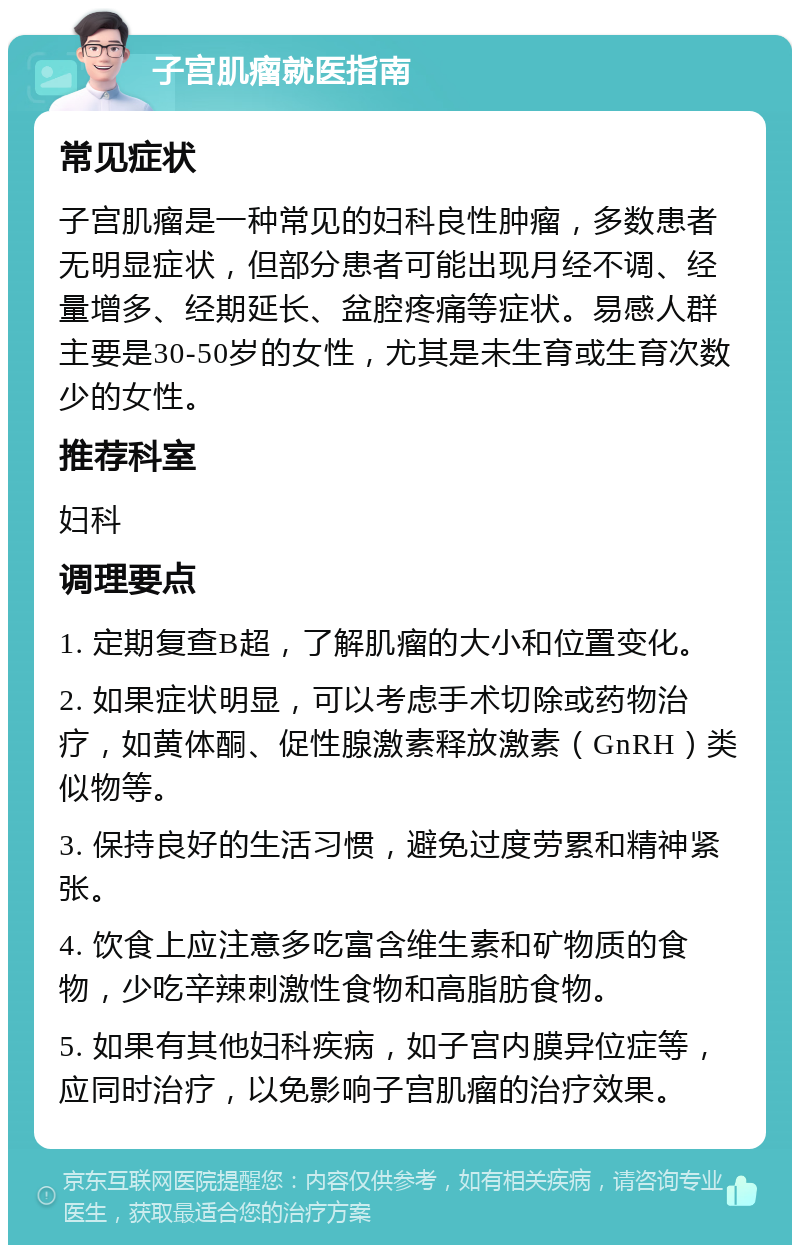 子宫肌瘤就医指南 常见症状 子宫肌瘤是一种常见的妇科良性肿瘤，多数患者无明显症状，但部分患者可能出现月经不调、经量增多、经期延长、盆腔疼痛等症状。易感人群主要是30-50岁的女性，尤其是未生育或生育次数少的女性。 推荐科室 妇科 调理要点 1. 定期复查B超，了解肌瘤的大小和位置变化。 2. 如果症状明显，可以考虑手术切除或药物治疗，如黄体酮、促性腺激素释放激素（GnRH）类似物等。 3. 保持良好的生活习惯，避免过度劳累和精神紧张。 4. 饮食上应注意多吃富含维生素和矿物质的食物，少吃辛辣刺激性食物和高脂肪食物。 5. 如果有其他妇科疾病，如子宫内膜异位症等，应同时治疗，以免影响子宫肌瘤的治疗效果。