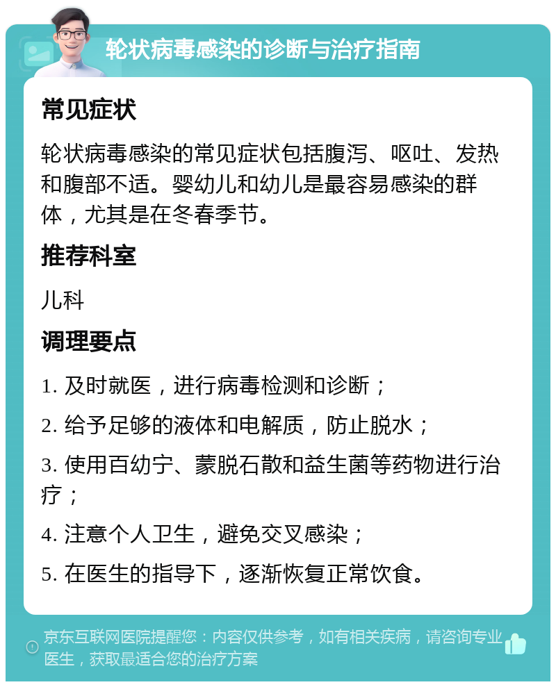 轮状病毒感染的诊断与治疗指南 常见症状 轮状病毒感染的常见症状包括腹泻、呕吐、发热和腹部不适。婴幼儿和幼儿是最容易感染的群体，尤其是在冬春季节。 推荐科室 儿科 调理要点 1. 及时就医，进行病毒检测和诊断； 2. 给予足够的液体和电解质，防止脱水； 3. 使用百幼宁、蒙脱石散和益生菌等药物进行治疗； 4. 注意个人卫生，避免交叉感染； 5. 在医生的指导下，逐渐恢复正常饮食。