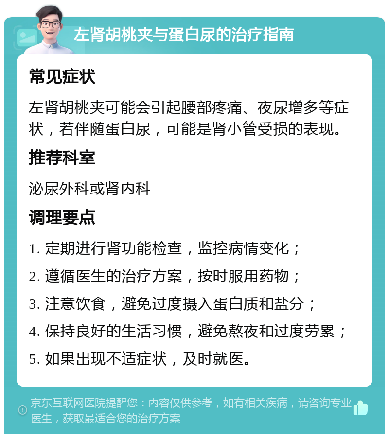 左肾胡桃夹与蛋白尿的治疗指南 常见症状 左肾胡桃夹可能会引起腰部疼痛、夜尿增多等症状，若伴随蛋白尿，可能是肾小管受损的表现。 推荐科室 泌尿外科或肾内科 调理要点 1. 定期进行肾功能检查，监控病情变化； 2. 遵循医生的治疗方案，按时服用药物； 3. 注意饮食，避免过度摄入蛋白质和盐分； 4. 保持良好的生活习惯，避免熬夜和过度劳累； 5. 如果出现不适症状，及时就医。