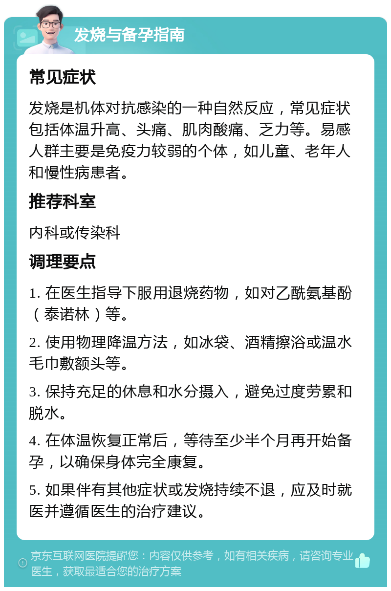 发烧与备孕指南 常见症状 发烧是机体对抗感染的一种自然反应，常见症状包括体温升高、头痛、肌肉酸痛、乏力等。易感人群主要是免疫力较弱的个体，如儿童、老年人和慢性病患者。 推荐科室 内科或传染科 调理要点 1. 在医生指导下服用退烧药物，如对乙酰氨基酚（泰诺林）等。 2. 使用物理降温方法，如冰袋、酒精擦浴或温水毛巾敷额头等。 3. 保持充足的休息和水分摄入，避免过度劳累和脱水。 4. 在体温恢复正常后，等待至少半个月再开始备孕，以确保身体完全康复。 5. 如果伴有其他症状或发烧持续不退，应及时就医并遵循医生的治疗建议。