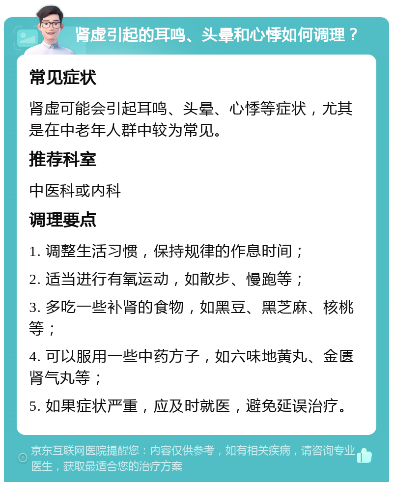 肾虚引起的耳鸣、头晕和心悸如何调理？ 常见症状 肾虚可能会引起耳鸣、头晕、心悸等症状，尤其是在中老年人群中较为常见。 推荐科室 中医科或内科 调理要点 1. 调整生活习惯，保持规律的作息时间； 2. 适当进行有氧运动，如散步、慢跑等； 3. 多吃一些补肾的食物，如黑豆、黑芝麻、核桃等； 4. 可以服用一些中药方子，如六味地黄丸、金匮肾气丸等； 5. 如果症状严重，应及时就医，避免延误治疗。