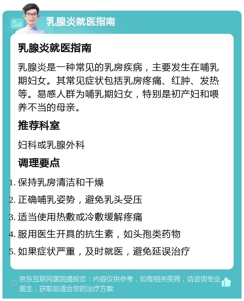 乳腺炎就医指南 乳腺炎就医指南 乳腺炎是一种常见的乳房疾病，主要发生在哺乳期妇女。其常见症状包括乳房疼痛、红肿、发热等。易感人群为哺乳期妇女，特别是初产妇和喂养不当的母亲。 推荐科室 妇科或乳腺外科 调理要点 保持乳房清洁和干燥 正确哺乳姿势，避免乳头受压 适当使用热敷或冷敷缓解疼痛 服用医生开具的抗生素，如头孢类药物 如果症状严重，及时就医，避免延误治疗