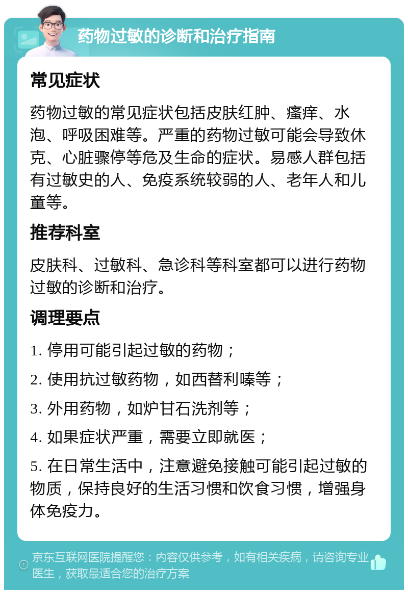 药物过敏的诊断和治疗指南 常见症状 药物过敏的常见症状包括皮肤红肿、瘙痒、水泡、呼吸困难等。严重的药物过敏可能会导致休克、心脏骤停等危及生命的症状。易感人群包括有过敏史的人、免疫系统较弱的人、老年人和儿童等。 推荐科室 皮肤科、过敏科、急诊科等科室都可以进行药物过敏的诊断和治疗。 调理要点 1. 停用可能引起过敏的药物； 2. 使用抗过敏药物，如西替利嗪等； 3. 外用药物，如炉甘石洗剂等； 4. 如果症状严重，需要立即就医； 5. 在日常生活中，注意避免接触可能引起过敏的物质，保持良好的生活习惯和饮食习惯，增强身体免疫力。