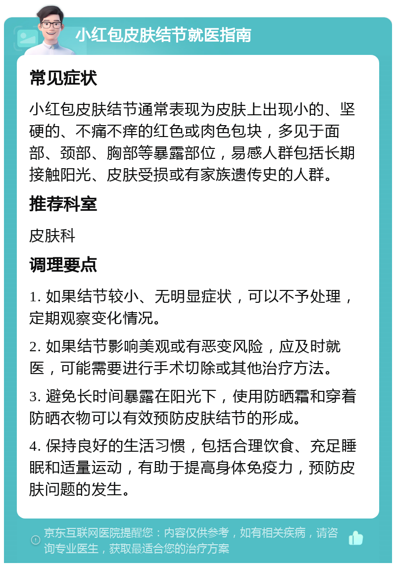 小红包皮肤结节就医指南 常见症状 小红包皮肤结节通常表现为皮肤上出现小的、坚硬的、不痛不痒的红色或肉色包块，多见于面部、颈部、胸部等暴露部位，易感人群包括长期接触阳光、皮肤受损或有家族遗传史的人群。 推荐科室 皮肤科 调理要点 1. 如果结节较小、无明显症状，可以不予处理，定期观察变化情况。 2. 如果结节影响美观或有恶变风险，应及时就医，可能需要进行手术切除或其他治疗方法。 3. 避免长时间暴露在阳光下，使用防晒霜和穿着防晒衣物可以有效预防皮肤结节的形成。 4. 保持良好的生活习惯，包括合理饮食、充足睡眠和适量运动，有助于提高身体免疫力，预防皮肤问题的发生。