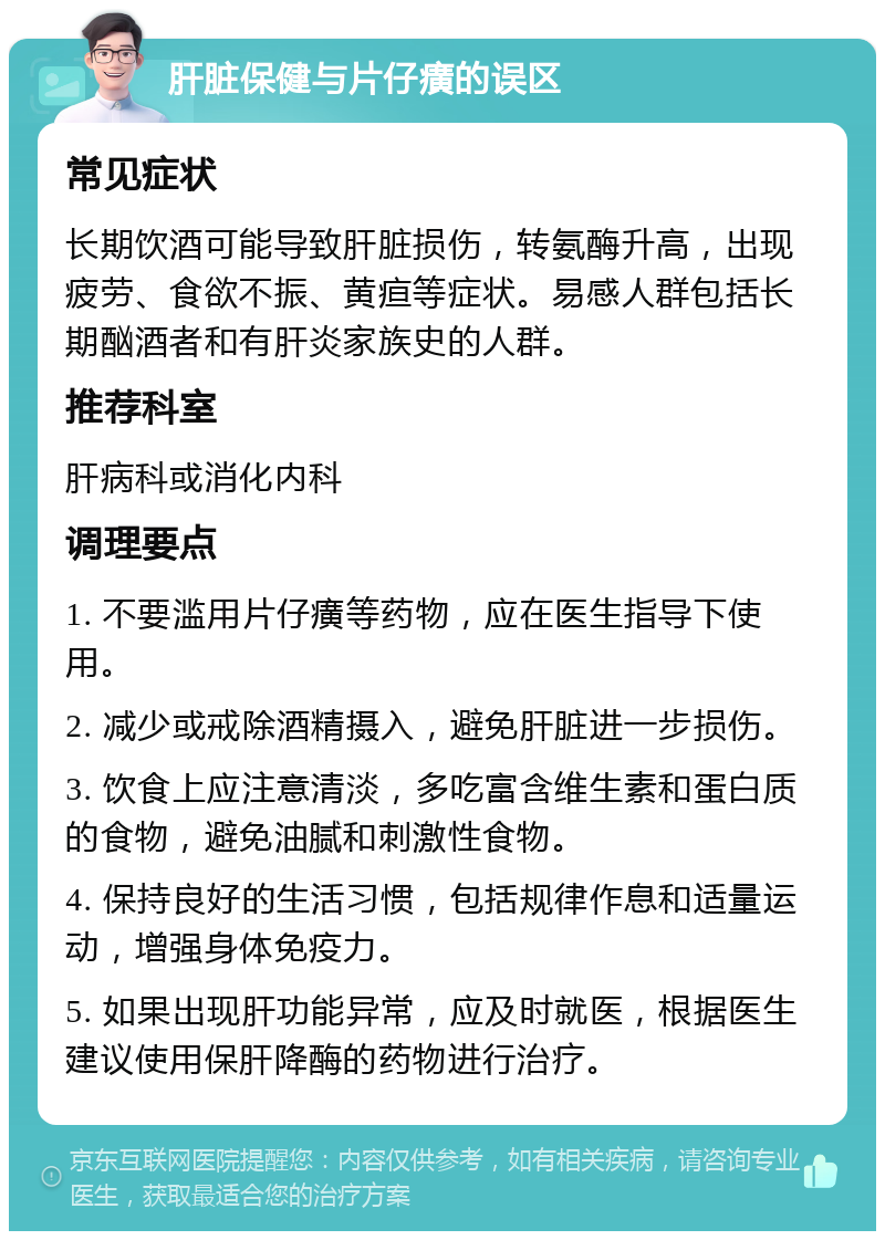 肝脏保健与片仔癀的误区 常见症状 长期饮酒可能导致肝脏损伤，转氨酶升高，出现疲劳、食欲不振、黄疸等症状。易感人群包括长期酗酒者和有肝炎家族史的人群。 推荐科室 肝病科或消化内科 调理要点 1. 不要滥用片仔癀等药物，应在医生指导下使用。 2. 减少或戒除酒精摄入，避免肝脏进一步损伤。 3. 饮食上应注意清淡，多吃富含维生素和蛋白质的食物，避免油腻和刺激性食物。 4. 保持良好的生活习惯，包括规律作息和适量运动，增强身体免疫力。 5. 如果出现肝功能异常，应及时就医，根据医生建议使用保肝降酶的药物进行治疗。