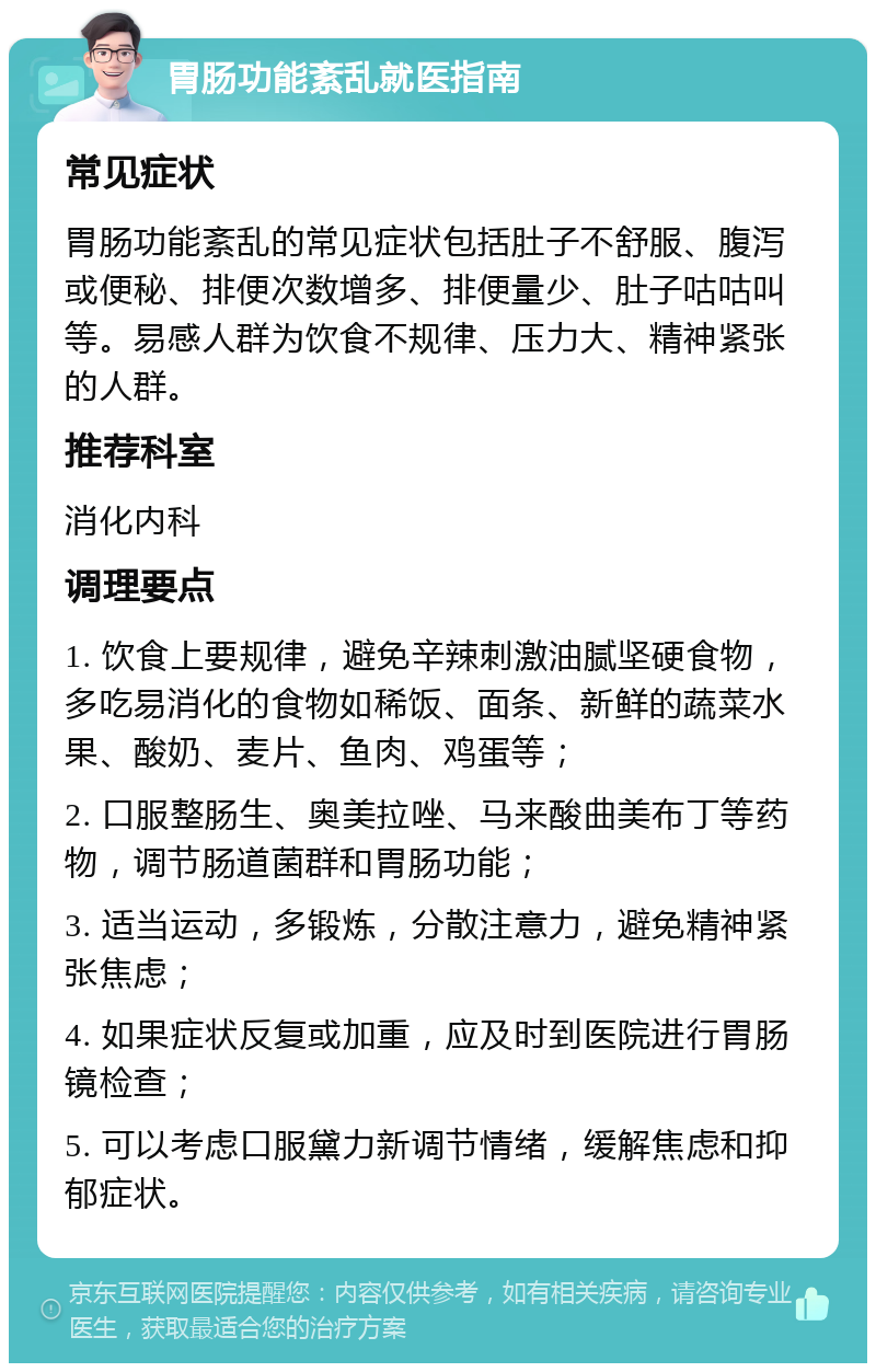 胃肠功能紊乱就医指南 常见症状 胃肠功能紊乱的常见症状包括肚子不舒服、腹泻或便秘、排便次数增多、排便量少、肚子咕咕叫等。易感人群为饮食不规律、压力大、精神紧张的人群。 推荐科室 消化内科 调理要点 1. 饮食上要规律，避免辛辣刺激油腻坚硬食物，多吃易消化的食物如稀饭、面条、新鲜的蔬菜水果、酸奶、麦片、鱼肉、鸡蛋等； 2. 口服整肠生、奥美拉唑、马来酸曲美布丁等药物，调节肠道菌群和胃肠功能； 3. 适当运动，多锻炼，分散注意力，避免精神紧张焦虑； 4. 如果症状反复或加重，应及时到医院进行胃肠镜检查； 5. 可以考虑口服黛力新调节情绪，缓解焦虑和抑郁症状。