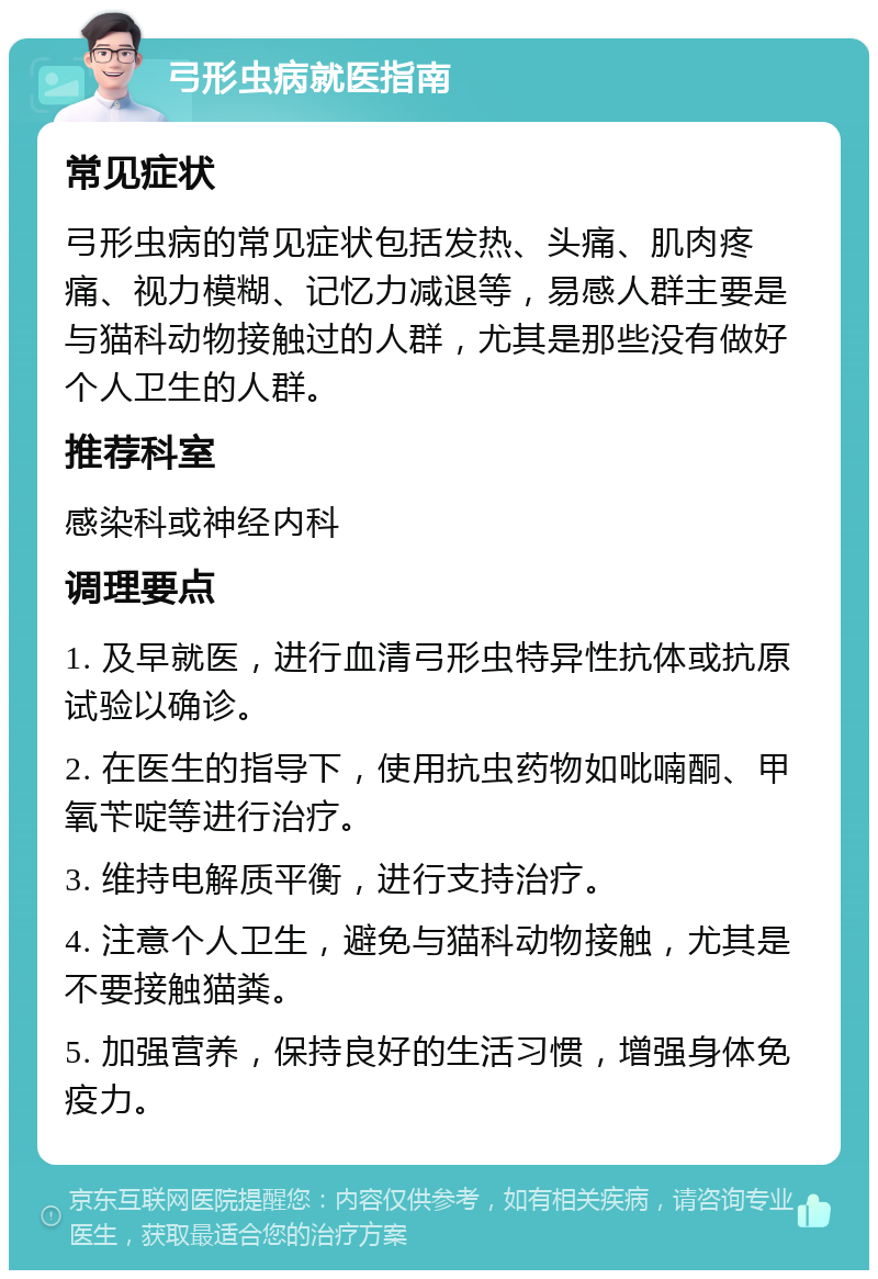 弓形虫病就医指南 常见症状 弓形虫病的常见症状包括发热、头痛、肌肉疼痛、视力模糊、记忆力减退等，易感人群主要是与猫科动物接触过的人群，尤其是那些没有做好个人卫生的人群。 推荐科室 感染科或神经内科 调理要点 1. 及早就医，进行血清弓形虫特异性抗体或抗原试验以确诊。 2. 在医生的指导下，使用抗虫药物如吡喃酮、甲氧苄啶等进行治疗。 3. 维持电解质平衡，进行支持治疗。 4. 注意个人卫生，避免与猫科动物接触，尤其是不要接触猫粪。 5. 加强营养，保持良好的生活习惯，增强身体免疫力。