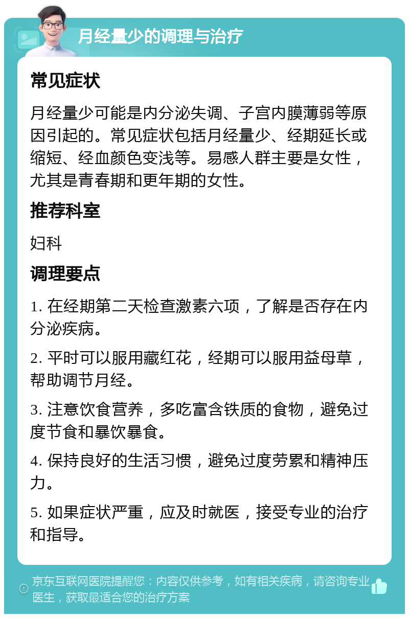 月经量少的调理与治疗 常见症状 月经量少可能是内分泌失调、子宫内膜薄弱等原因引起的。常见症状包括月经量少、经期延长或缩短、经血颜色变浅等。易感人群主要是女性，尤其是青春期和更年期的女性。 推荐科室 妇科 调理要点 1. 在经期第二天检查激素六项，了解是否存在内分泌疾病。 2. 平时可以服用藏红花，经期可以服用益母草，帮助调节月经。 3. 注意饮食营养，多吃富含铁质的食物，避免过度节食和暴饮暴食。 4. 保持良好的生活习惯，避免过度劳累和精神压力。 5. 如果症状严重，应及时就医，接受专业的治疗和指导。