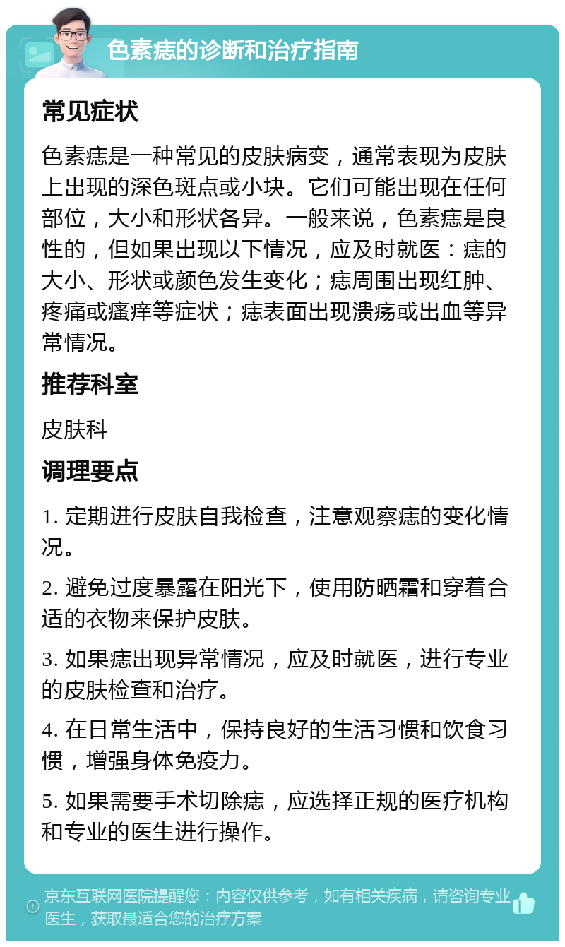 色素痣的诊断和治疗指南 常见症状 色素痣是一种常见的皮肤病变，通常表现为皮肤上出现的深色斑点或小块。它们可能出现在任何部位，大小和形状各异。一般来说，色素痣是良性的，但如果出现以下情况，应及时就医：痣的大小、形状或颜色发生变化；痣周围出现红肿、疼痛或瘙痒等症状；痣表面出现溃疡或出血等异常情况。 推荐科室 皮肤科 调理要点 1. 定期进行皮肤自我检查，注意观察痣的变化情况。 2. 避免过度暴露在阳光下，使用防晒霜和穿着合适的衣物来保护皮肤。 3. 如果痣出现异常情况，应及时就医，进行专业的皮肤检查和治疗。 4. 在日常生活中，保持良好的生活习惯和饮食习惯，增强身体免疫力。 5. 如果需要手术切除痣，应选择正规的医疗机构和专业的医生进行操作。