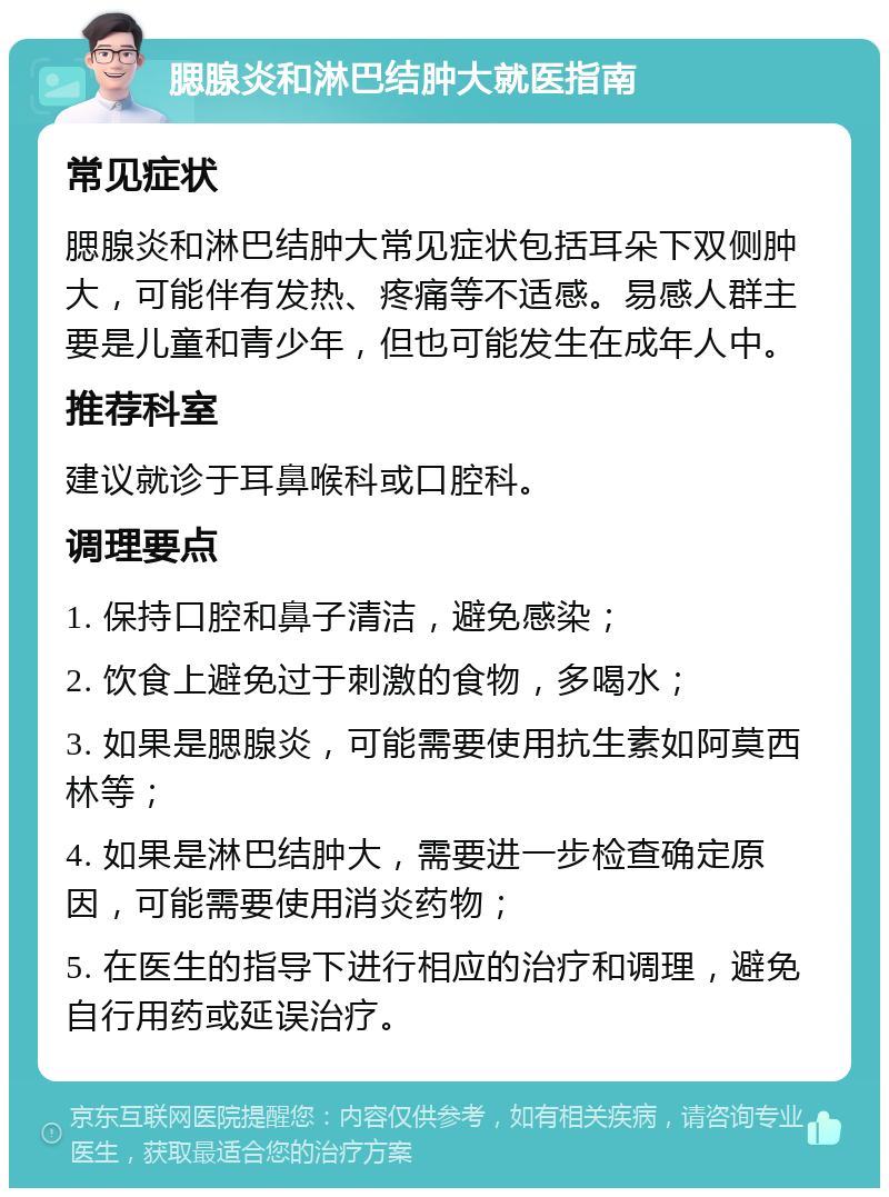 腮腺炎和淋巴结肿大就医指南 常见症状 腮腺炎和淋巴结肿大常见症状包括耳朵下双侧肿大，可能伴有发热、疼痛等不适感。易感人群主要是儿童和青少年，但也可能发生在成年人中。 推荐科室 建议就诊于耳鼻喉科或口腔科。 调理要点 1. 保持口腔和鼻子清洁，避免感染； 2. 饮食上避免过于刺激的食物，多喝水； 3. 如果是腮腺炎，可能需要使用抗生素如阿莫西林等； 4. 如果是淋巴结肿大，需要进一步检查确定原因，可能需要使用消炎药物； 5. 在医生的指导下进行相应的治疗和调理，避免自行用药或延误治疗。