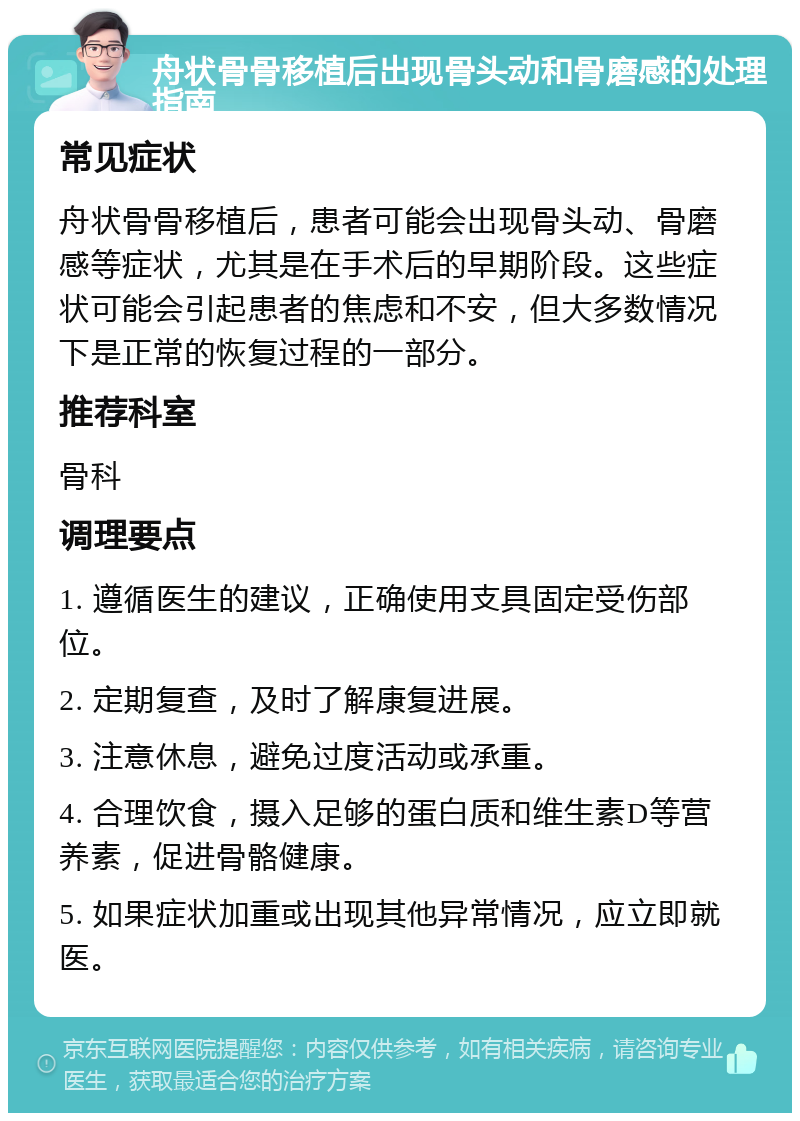 舟状骨骨移植后出现骨头动和骨磨感的处理指南 常见症状 舟状骨骨移植后，患者可能会出现骨头动、骨磨感等症状，尤其是在手术后的早期阶段。这些症状可能会引起患者的焦虑和不安，但大多数情况下是正常的恢复过程的一部分。 推荐科室 骨科 调理要点 1. 遵循医生的建议，正确使用支具固定受伤部位。 2. 定期复查，及时了解康复进展。 3. 注意休息，避免过度活动或承重。 4. 合理饮食，摄入足够的蛋白质和维生素D等营养素，促进骨骼健康。 5. 如果症状加重或出现其他异常情况，应立即就医。