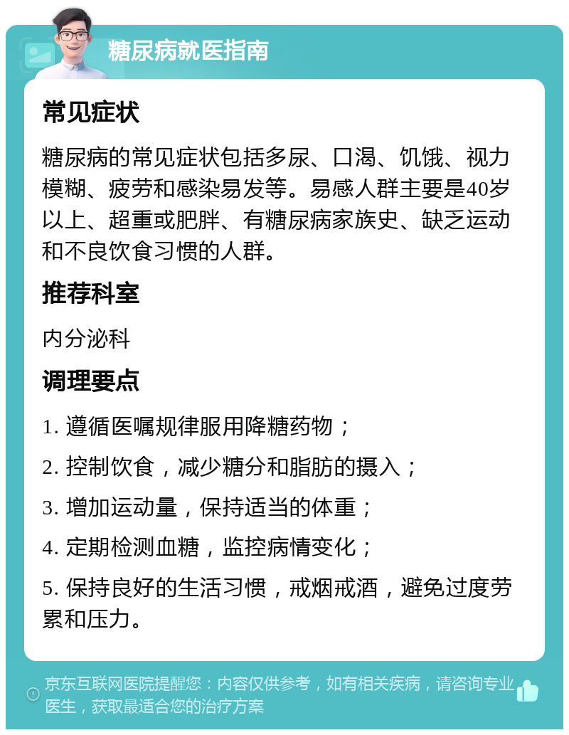 糖尿病就医指南 常见症状 糖尿病的常见症状包括多尿、口渴、饥饿、视力模糊、疲劳和感染易发等。易感人群主要是40岁以上、超重或肥胖、有糖尿病家族史、缺乏运动和不良饮食习惯的人群。 推荐科室 内分泌科 调理要点 1. 遵循医嘱规律服用降糖药物； 2. 控制饮食，减少糖分和脂肪的摄入； 3. 增加运动量，保持适当的体重； 4. 定期检测血糖，监控病情变化； 5. 保持良好的生活习惯，戒烟戒酒，避免过度劳累和压力。