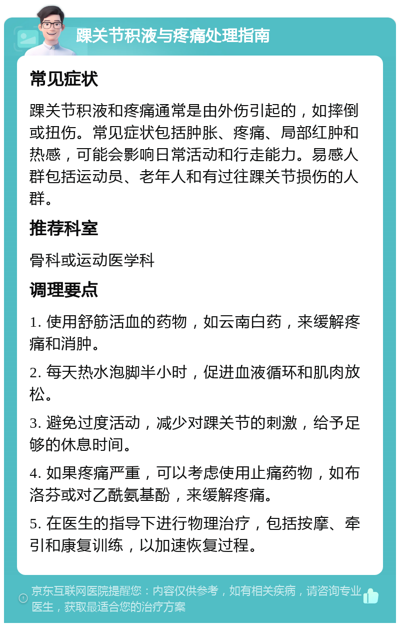 踝关节积液与疼痛处理指南 常见症状 踝关节积液和疼痛通常是由外伤引起的，如摔倒或扭伤。常见症状包括肿胀、疼痛、局部红肿和热感，可能会影响日常活动和行走能力。易感人群包括运动员、老年人和有过往踝关节损伤的人群。 推荐科室 骨科或运动医学科 调理要点 1. 使用舒筋活血的药物，如云南白药，来缓解疼痛和消肿。 2. 每天热水泡脚半小时，促进血液循环和肌肉放松。 3. 避免过度活动，减少对踝关节的刺激，给予足够的休息时间。 4. 如果疼痛严重，可以考虑使用止痛药物，如布洛芬或对乙酰氨基酚，来缓解疼痛。 5. 在医生的指导下进行物理治疗，包括按摩、牵引和康复训练，以加速恢复过程。