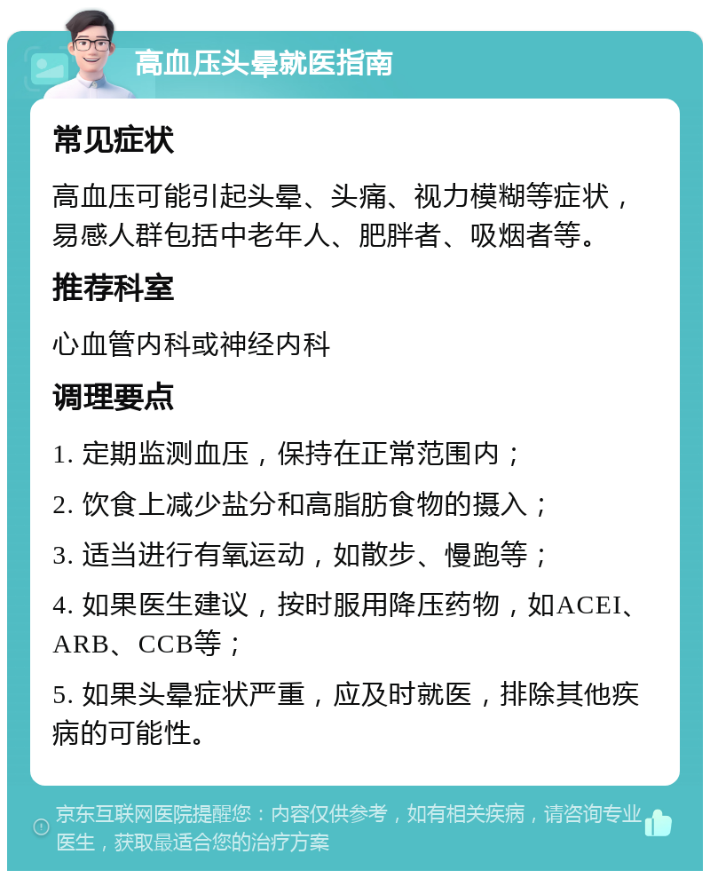 高血压头晕就医指南 常见症状 高血压可能引起头晕、头痛、视力模糊等症状，易感人群包括中老年人、肥胖者、吸烟者等。 推荐科室 心血管内科或神经内科 调理要点 1. 定期监测血压，保持在正常范围内； 2. 饮食上减少盐分和高脂肪食物的摄入； 3. 适当进行有氧运动，如散步、慢跑等； 4. 如果医生建议，按时服用降压药物，如ACEI、ARB、CCB等； 5. 如果头晕症状严重，应及时就医，排除其他疾病的可能性。