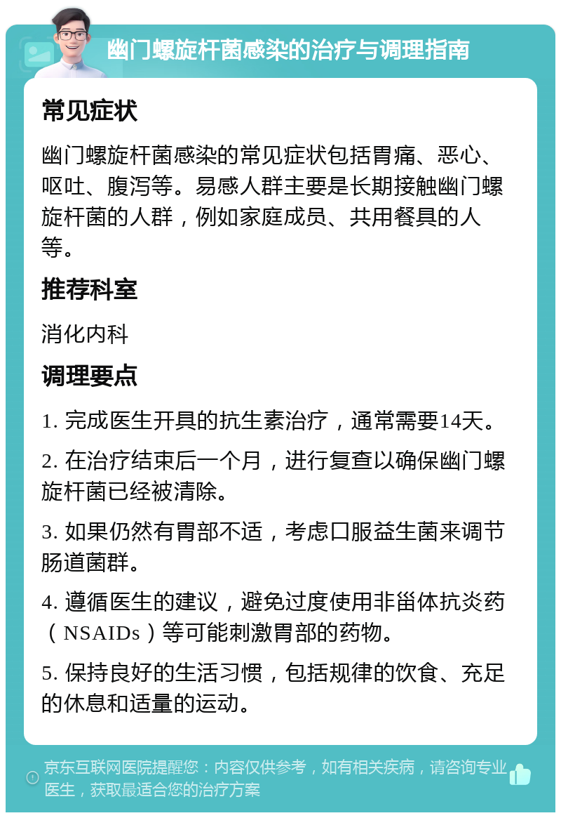 幽门螺旋杆菌感染的治疗与调理指南 常见症状 幽门螺旋杆菌感染的常见症状包括胃痛、恶心、呕吐、腹泻等。易感人群主要是长期接触幽门螺旋杆菌的人群，例如家庭成员、共用餐具的人等。 推荐科室 消化内科 调理要点 1. 完成医生开具的抗生素治疗，通常需要14天。 2. 在治疗结束后一个月，进行复查以确保幽门螺旋杆菌已经被清除。 3. 如果仍然有胃部不适，考虑口服益生菌来调节肠道菌群。 4. 遵循医生的建议，避免过度使用非甾体抗炎药（NSAIDs）等可能刺激胃部的药物。 5. 保持良好的生活习惯，包括规律的饮食、充足的休息和适量的运动。