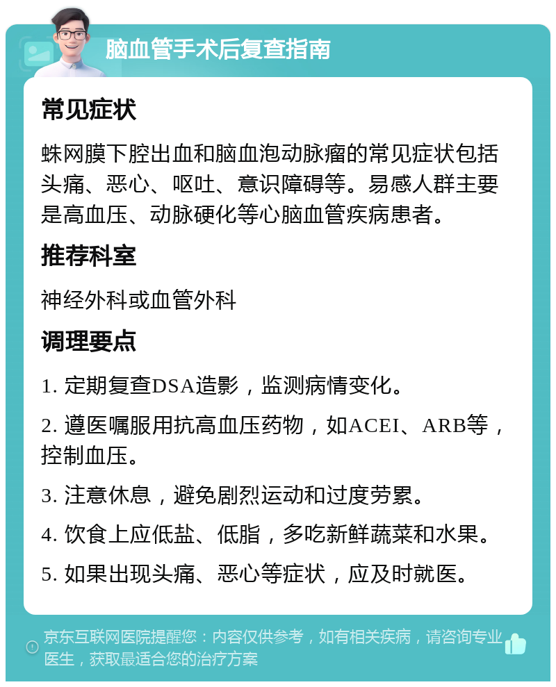 脑血管手术后复查指南 常见症状 蛛网膜下腔出血和脑血泡动脉瘤的常见症状包括头痛、恶心、呕吐、意识障碍等。易感人群主要是高血压、动脉硬化等心脑血管疾病患者。 推荐科室 神经外科或血管外科 调理要点 1. 定期复查DSA造影，监测病情变化。 2. 遵医嘱服用抗高血压药物，如ACEI、ARB等，控制血压。 3. 注意休息，避免剧烈运动和过度劳累。 4. 饮食上应低盐、低脂，多吃新鲜蔬菜和水果。 5. 如果出现头痛、恶心等症状，应及时就医。