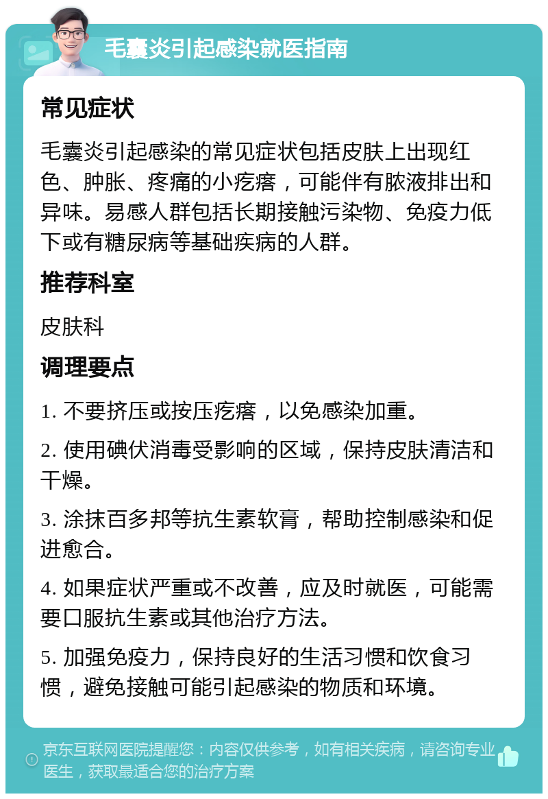 毛囊炎引起感染就医指南 常见症状 毛囊炎引起感染的常见症状包括皮肤上出现红色、肿胀、疼痛的小疙瘩，可能伴有脓液排出和异味。易感人群包括长期接触污染物、免疫力低下或有糖尿病等基础疾病的人群。 推荐科室 皮肤科 调理要点 1. 不要挤压或按压疙瘩，以免感染加重。 2. 使用碘伏消毒受影响的区域，保持皮肤清洁和干燥。 3. 涂抹百多邦等抗生素软膏，帮助控制感染和促进愈合。 4. 如果症状严重或不改善，应及时就医，可能需要口服抗生素或其他治疗方法。 5. 加强免疫力，保持良好的生活习惯和饮食习惯，避免接触可能引起感染的物质和环境。