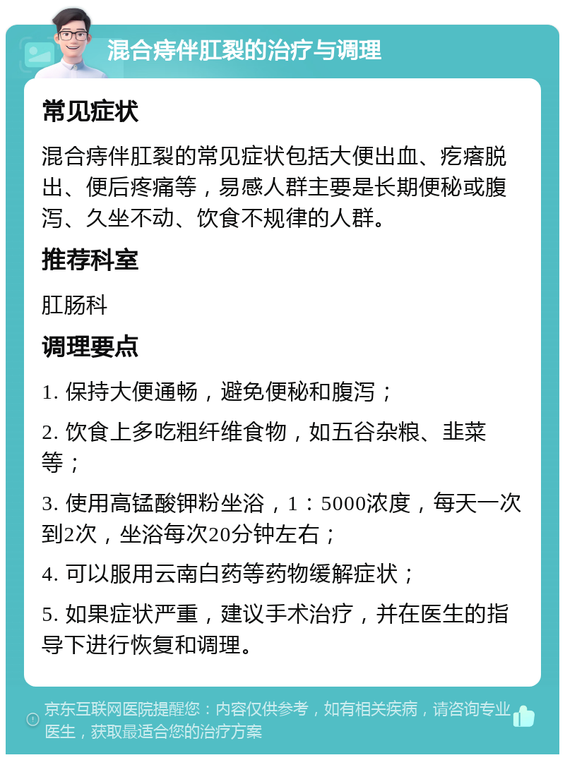 混合痔伴肛裂的治疗与调理 常见症状 混合痔伴肛裂的常见症状包括大便出血、疙瘩脱出、便后疼痛等，易感人群主要是长期便秘或腹泻、久坐不动、饮食不规律的人群。 推荐科室 肛肠科 调理要点 1. 保持大便通畅，避免便秘和腹泻； 2. 饮食上多吃粗纤维食物，如五谷杂粮、韭菜等； 3. 使用高锰酸钾粉坐浴，1：5000浓度，每天一次到2次，坐浴每次20分钟左右； 4. 可以服用云南白药等药物缓解症状； 5. 如果症状严重，建议手术治疗，并在医生的指导下进行恢复和调理。