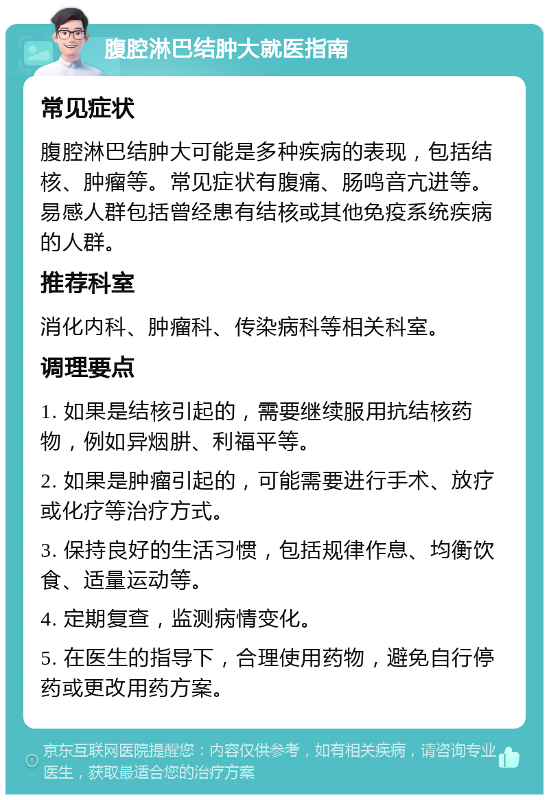 腹腔淋巴结肿大就医指南 常见症状 腹腔淋巴结肿大可能是多种疾病的表现，包括结核、肿瘤等。常见症状有腹痛、肠鸣音亢进等。易感人群包括曾经患有结核或其他免疫系统疾病的人群。 推荐科室 消化内科、肿瘤科、传染病科等相关科室。 调理要点 1. 如果是结核引起的，需要继续服用抗结核药物，例如异烟肼、利福平等。 2. 如果是肿瘤引起的，可能需要进行手术、放疗或化疗等治疗方式。 3. 保持良好的生活习惯，包括规律作息、均衡饮食、适量运动等。 4. 定期复查，监测病情变化。 5. 在医生的指导下，合理使用药物，避免自行停药或更改用药方案。