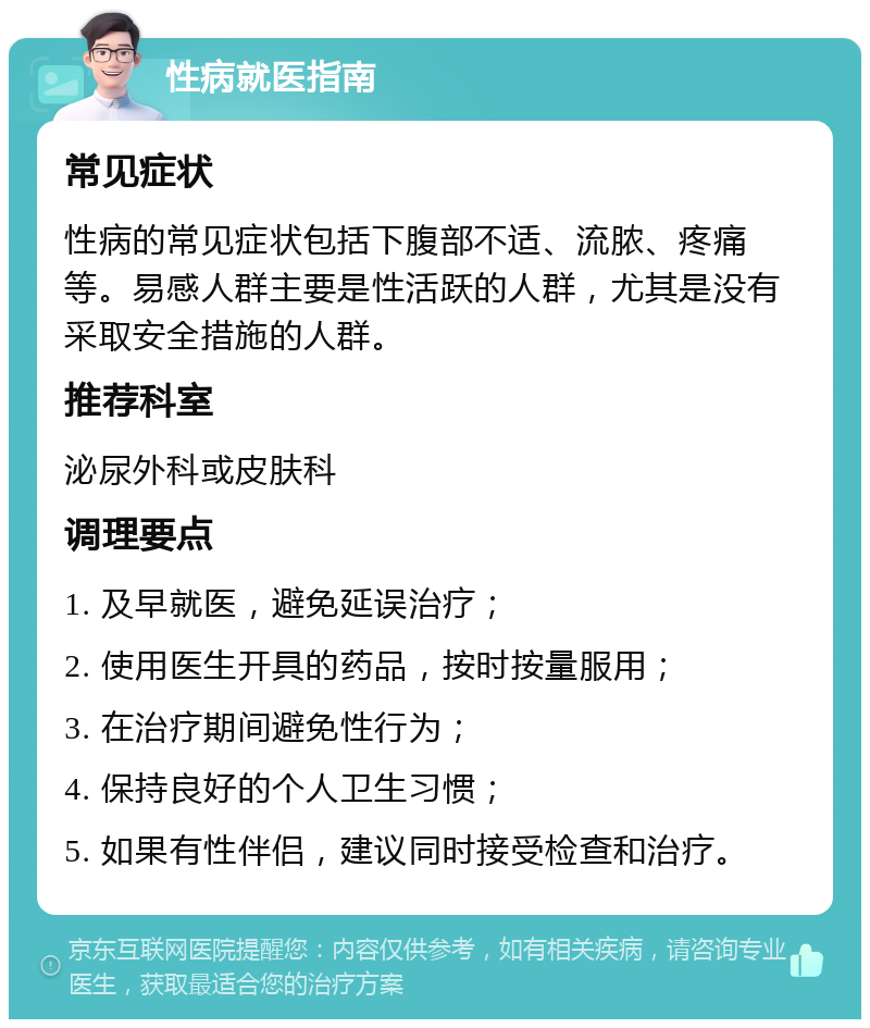 性病就医指南 常见症状 性病的常见症状包括下腹部不适、流脓、疼痛等。易感人群主要是性活跃的人群，尤其是没有采取安全措施的人群。 推荐科室 泌尿外科或皮肤科 调理要点 1. 及早就医，避免延误治疗； 2. 使用医生开具的药品，按时按量服用； 3. 在治疗期间避免性行为； 4. 保持良好的个人卫生习惯； 5. 如果有性伴侣，建议同时接受检查和治疗。