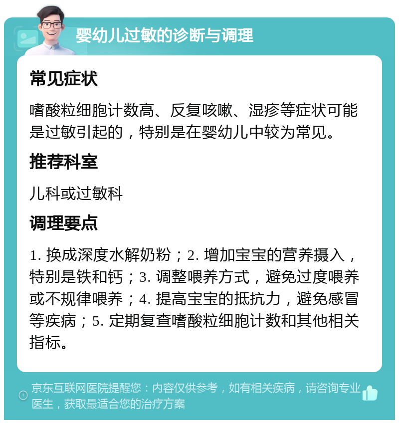 婴幼儿过敏的诊断与调理 常见症状 嗜酸粒细胞计数高、反复咳嗽、湿疹等症状可能是过敏引起的，特别是在婴幼儿中较为常见。 推荐科室 儿科或过敏科 调理要点 1. 换成深度水解奶粉；2. 增加宝宝的营养摄入，特别是铁和钙；3. 调整喂养方式，避免过度喂养或不规律喂养；4. 提高宝宝的抵抗力，避免感冒等疾病；5. 定期复查嗜酸粒细胞计数和其他相关指标。