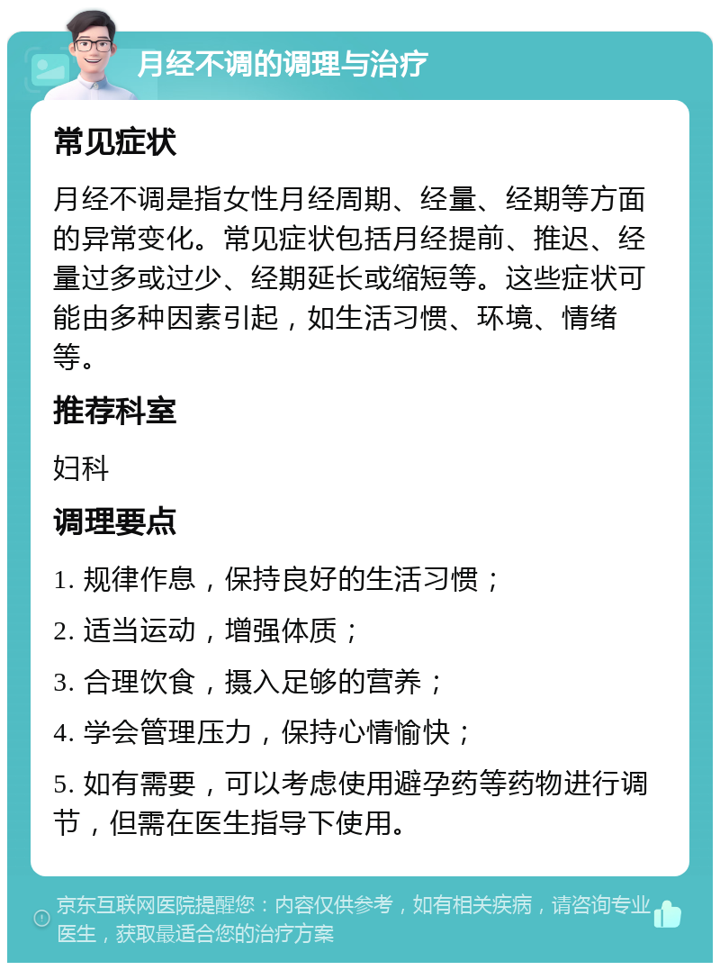 月经不调的调理与治疗 常见症状 月经不调是指女性月经周期、经量、经期等方面的异常变化。常见症状包括月经提前、推迟、经量过多或过少、经期延长或缩短等。这些症状可能由多种因素引起，如生活习惯、环境、情绪等。 推荐科室 妇科 调理要点 1. 规律作息，保持良好的生活习惯； 2. 适当运动，增强体质； 3. 合理饮食，摄入足够的营养； 4. 学会管理压力，保持心情愉快； 5. 如有需要，可以考虑使用避孕药等药物进行调节，但需在医生指导下使用。