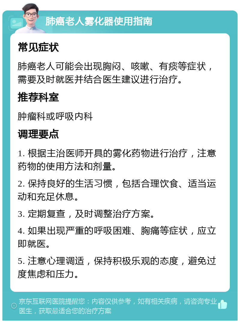 肺癌老人雾化器使用指南 常见症状 肺癌老人可能会出现胸闷、咳嗽、有痰等症状，需要及时就医并结合医生建议进行治疗。 推荐科室 肿瘤科或呼吸内科 调理要点 1. 根据主治医师开具的雾化药物进行治疗，注意药物的使用方法和剂量。 2. 保持良好的生活习惯，包括合理饮食、适当运动和充足休息。 3. 定期复查，及时调整治疗方案。 4. 如果出现严重的呼吸困难、胸痛等症状，应立即就医。 5. 注意心理调适，保持积极乐观的态度，避免过度焦虑和压力。