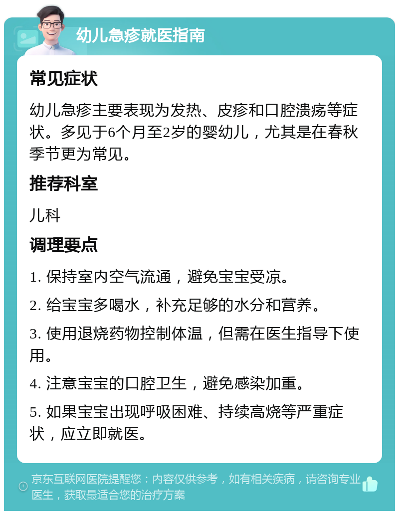 幼儿急疹就医指南 常见症状 幼儿急疹主要表现为发热、皮疹和口腔溃疡等症状。多见于6个月至2岁的婴幼儿，尤其是在春秋季节更为常见。 推荐科室 儿科 调理要点 1. 保持室内空气流通，避免宝宝受凉。 2. 给宝宝多喝水，补充足够的水分和营养。 3. 使用退烧药物控制体温，但需在医生指导下使用。 4. 注意宝宝的口腔卫生，避免感染加重。 5. 如果宝宝出现呼吸困难、持续高烧等严重症状，应立即就医。