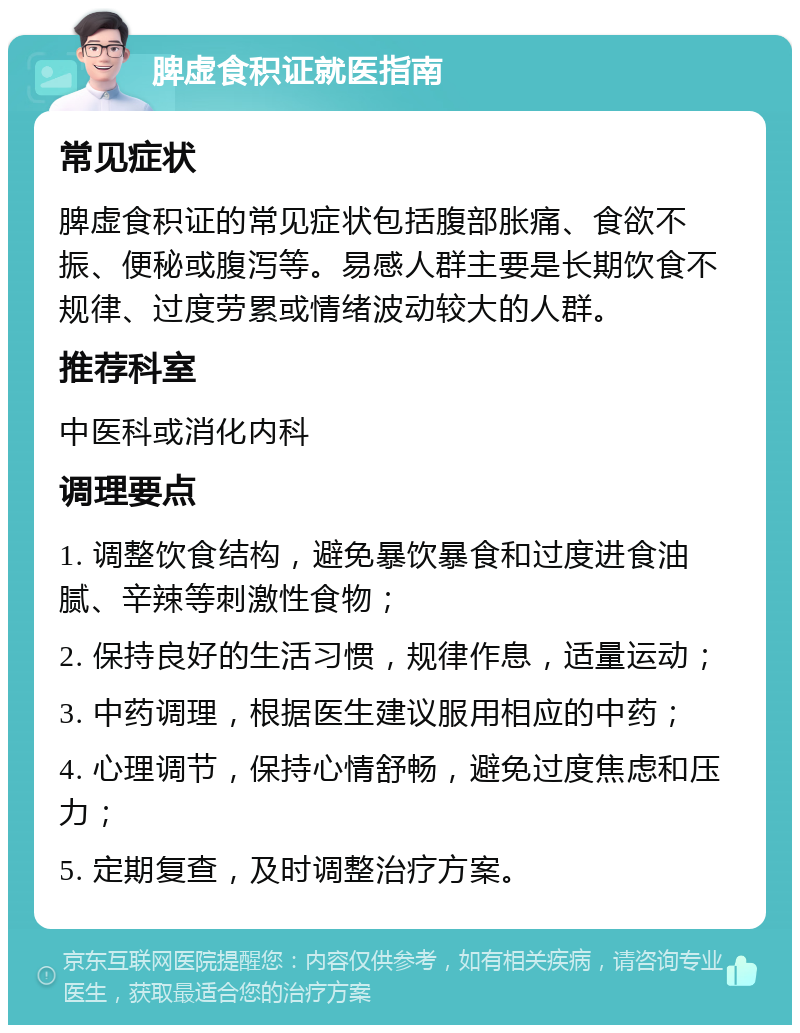 脾虚食积证就医指南 常见症状 脾虚食积证的常见症状包括腹部胀痛、食欲不振、便秘或腹泻等。易感人群主要是长期饮食不规律、过度劳累或情绪波动较大的人群。 推荐科室 中医科或消化内科 调理要点 1. 调整饮食结构，避免暴饮暴食和过度进食油腻、辛辣等刺激性食物； 2. 保持良好的生活习惯，规律作息，适量运动； 3. 中药调理，根据医生建议服用相应的中药； 4. 心理调节，保持心情舒畅，避免过度焦虑和压力； 5. 定期复查，及时调整治疗方案。