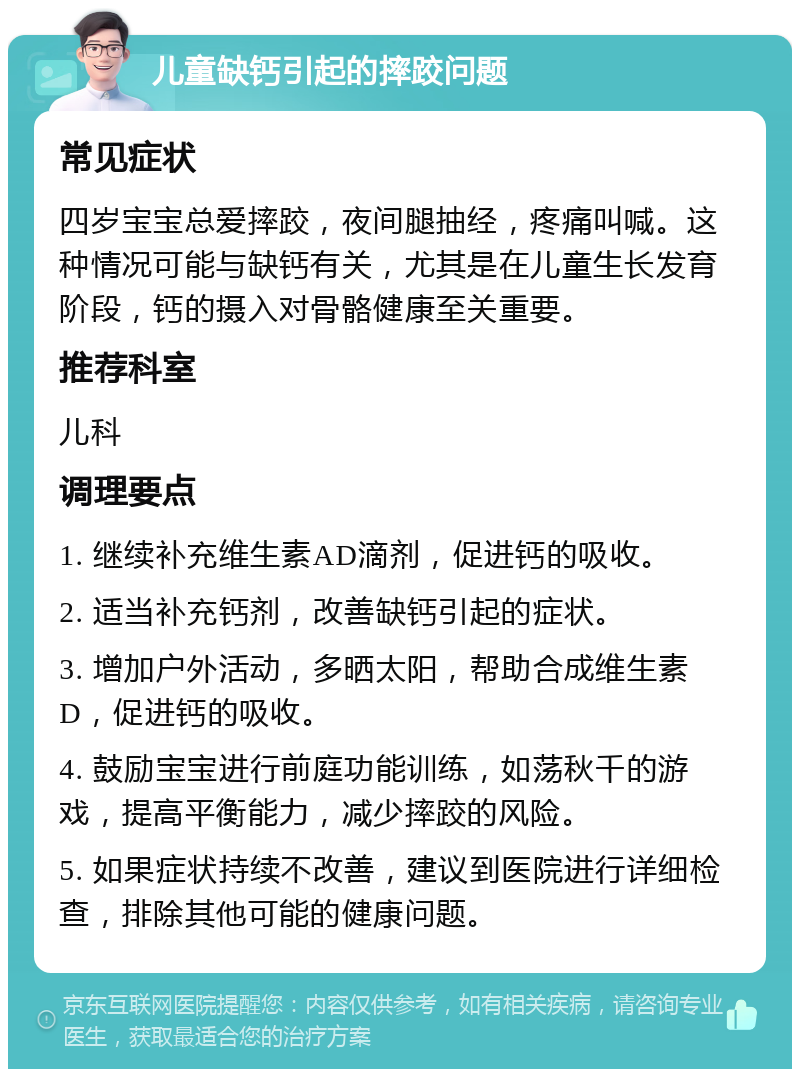 儿童缺钙引起的摔跤问题 常见症状 四岁宝宝总爱摔跤，夜间腿抽经，疼痛叫喊。这种情况可能与缺钙有关，尤其是在儿童生长发育阶段，钙的摄入对骨骼健康至关重要。 推荐科室 儿科 调理要点 1. 继续补充维生素AD滴剂，促进钙的吸收。 2. 适当补充钙剂，改善缺钙引起的症状。 3. 增加户外活动，多晒太阳，帮助合成维生素D，促进钙的吸收。 4. 鼓励宝宝进行前庭功能训练，如荡秋千的游戏，提高平衡能力，减少摔跤的风险。 5. 如果症状持续不改善，建议到医院进行详细检查，排除其他可能的健康问题。