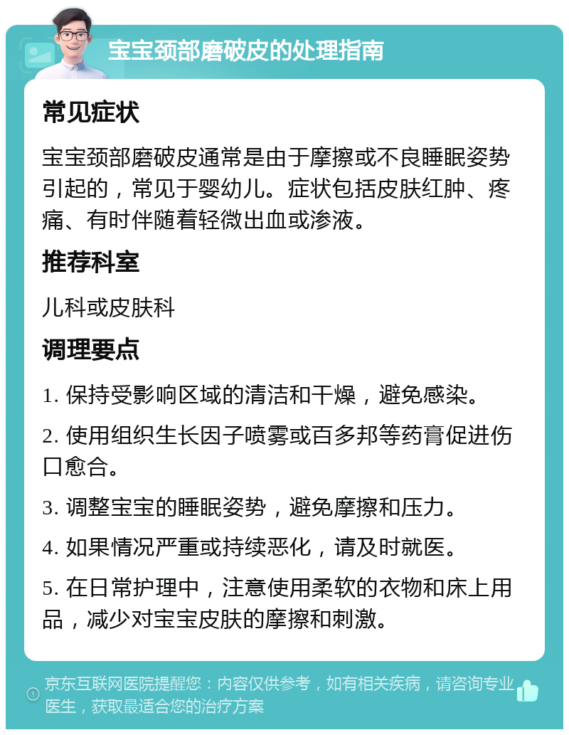 宝宝颈部磨破皮的处理指南 常见症状 宝宝颈部磨破皮通常是由于摩擦或不良睡眠姿势引起的，常见于婴幼儿。症状包括皮肤红肿、疼痛、有时伴随着轻微出血或渗液。 推荐科室 儿科或皮肤科 调理要点 1. 保持受影响区域的清洁和干燥，避免感染。 2. 使用组织生长因子喷雾或百多邦等药膏促进伤口愈合。 3. 调整宝宝的睡眠姿势，避免摩擦和压力。 4. 如果情况严重或持续恶化，请及时就医。 5. 在日常护理中，注意使用柔软的衣物和床上用品，减少对宝宝皮肤的摩擦和刺激。