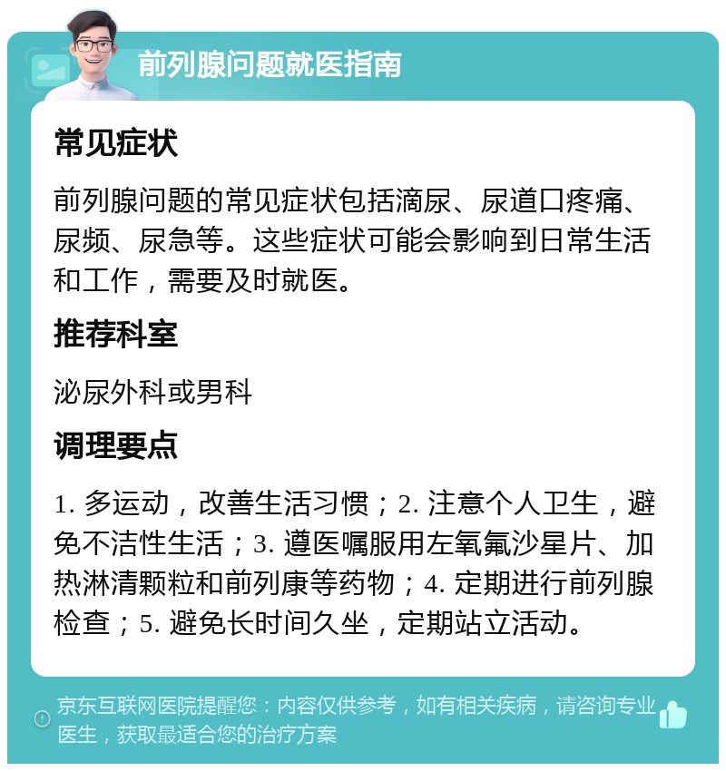 前列腺问题就医指南 常见症状 前列腺问题的常见症状包括滴尿、尿道口疼痛、尿频、尿急等。这些症状可能会影响到日常生活和工作，需要及时就医。 推荐科室 泌尿外科或男科 调理要点 1. 多运动，改善生活习惯；2. 注意个人卫生，避免不洁性生活；3. 遵医嘱服用左氧氟沙星片、加热淋清颗粒和前列康等药物；4. 定期进行前列腺检查；5. 避免长时间久坐，定期站立活动。