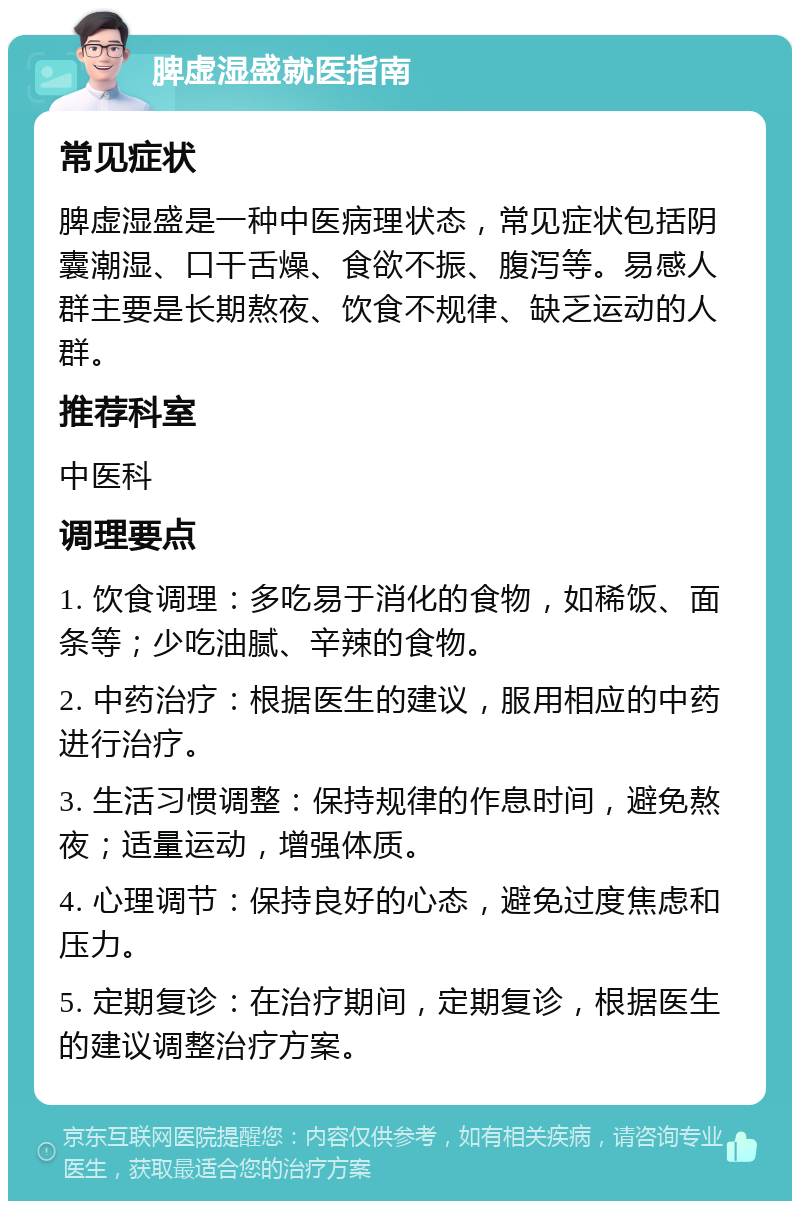 脾虚湿盛就医指南 常见症状 脾虚湿盛是一种中医病理状态，常见症状包括阴囊潮湿、口干舌燥、食欲不振、腹泻等。易感人群主要是长期熬夜、饮食不规律、缺乏运动的人群。 推荐科室 中医科 调理要点 1. 饮食调理：多吃易于消化的食物，如稀饭、面条等；少吃油腻、辛辣的食物。 2. 中药治疗：根据医生的建议，服用相应的中药进行治疗。 3. 生活习惯调整：保持规律的作息时间，避免熬夜；适量运动，增强体质。 4. 心理调节：保持良好的心态，避免过度焦虑和压力。 5. 定期复诊：在治疗期间，定期复诊，根据医生的建议调整治疗方案。